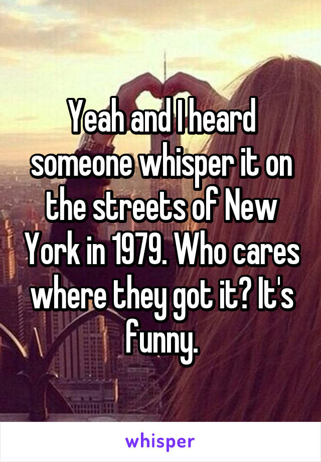 Yeah and I heard someone whisper it on the streets of New York in 1979. Who cares where they got it? It's funny.