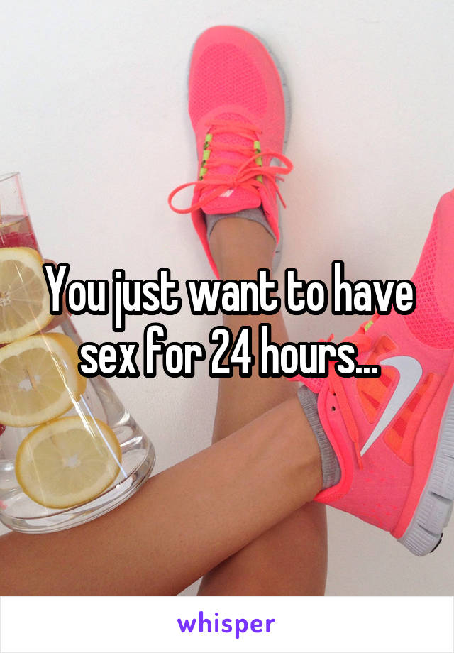 You just want to have sex for 24 hours...