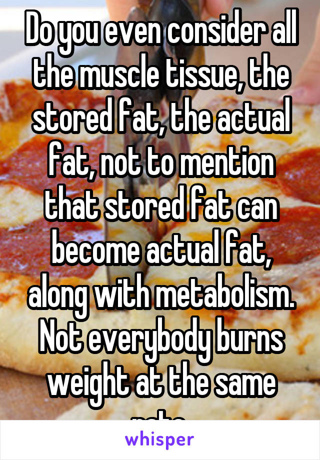 Do you even consider all the muscle tissue, the stored fat, the actual fat, not to mention that stored fat can become actual fat, along with metabolism. Not everybody burns weight at the same rate.