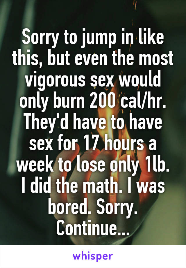 Sorry to jump in like this, but even the most vigorous sex would only burn 200 cal/hr. They'd have to have sex for 17 hours a week to lose only 1lb. I did the math. I was bored. Sorry. Continue...