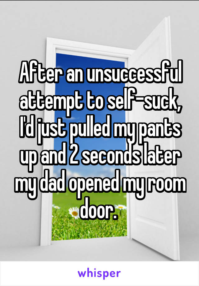After an unsuccessful attempt to self-suck, I'd just pulled my pants up and 2 seconds later my dad opened my room door. 