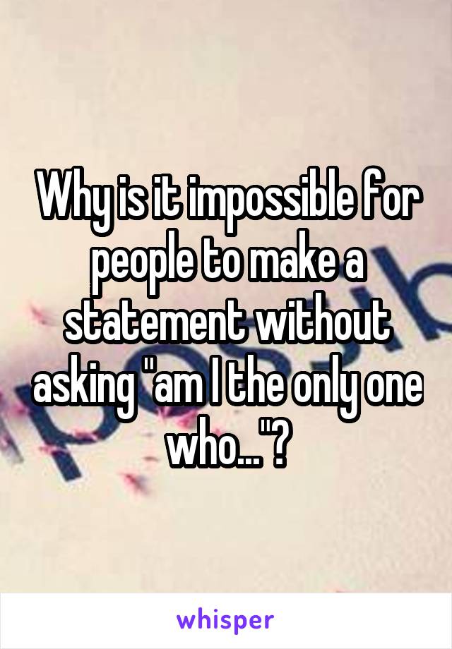Why is it impossible for people to make a statement without asking "am I the only one who..."?