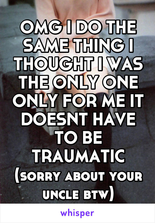 OMG I DO THE SAME THING I THOUGHT I WAS THE ONLY ONE ONLY FOR ME IT DOESNT HAVE TO BE TRAUMATIC (sorry about your uncle btw)