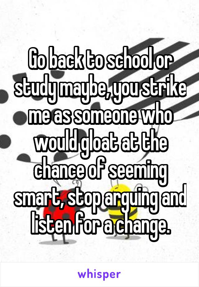 Go back to school or study maybe, you strike me as someone who would gloat at the chance of seeming smart, stop arguing and listen for a change.