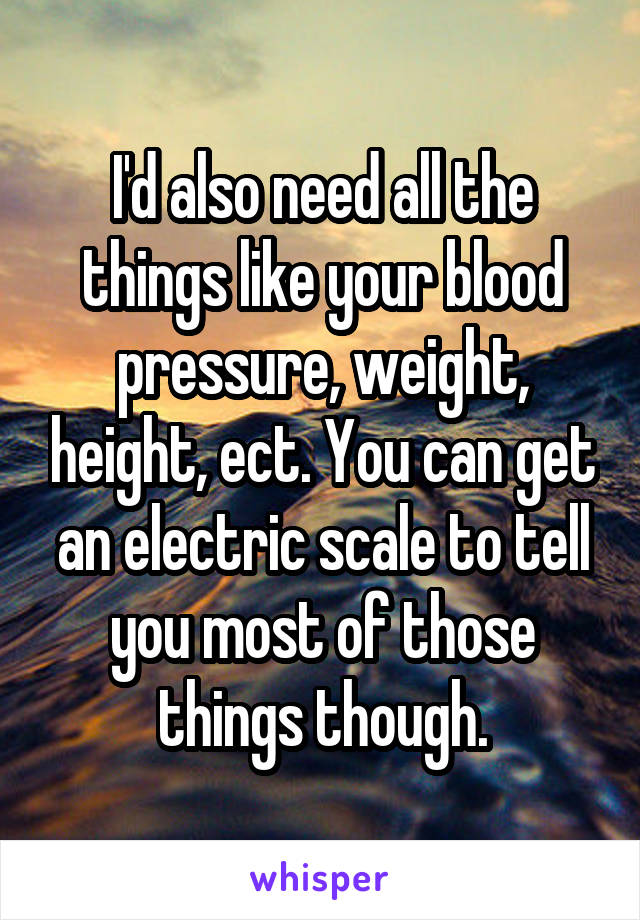 I'd also need all the things like your blood pressure, weight, height, ect. You can get an electric scale to tell you most of those things though.