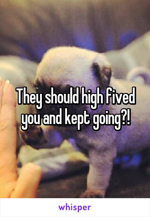 They should high fived you and kept going?!