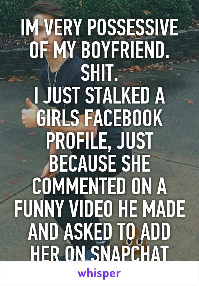 IM VERY POSSESSIVE OF MY BOYFRIEND.
SHIT.
I JUST STALKED A GIRLS FACEBOOK PROFILE, JUST BECAUSE SHE COMMENTED ON A FUNNY VIDEO HE MADE AND ASKED TO ADD HER ON SNAPCHAT