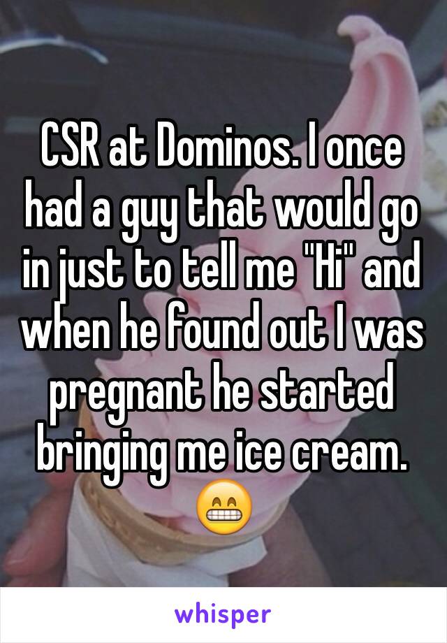 CSR at Dominos. I once had a guy that would go in just to tell me "Hi" and when he found out I was pregnant he started bringing me ice cream. 😁