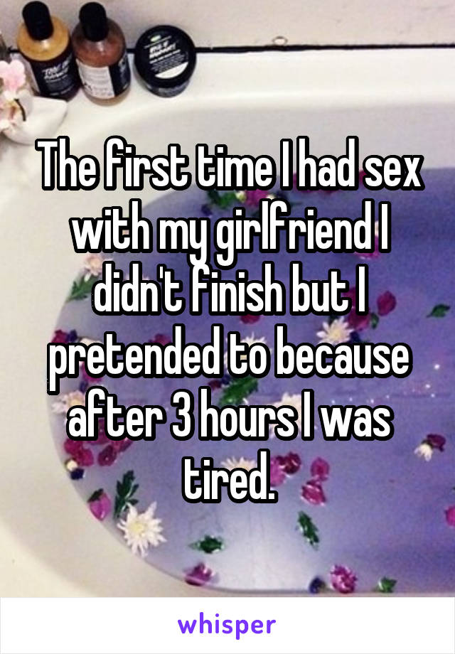 The first time I had sex with my girlfriend I didn't finish but I pretended to because after 3 hours I was tired.