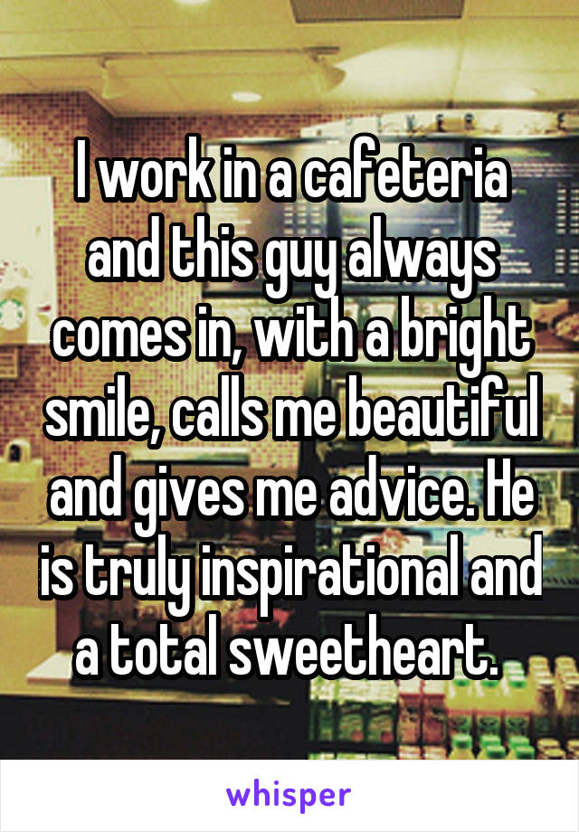 I work in a cafeteria and this guy always comes in, with a bright smile, calls me beautiful and gives me advice. He is truly inspirational and a total sweetheart. 