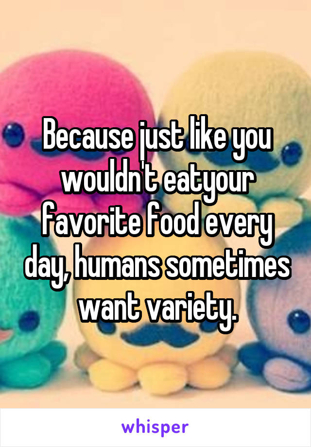 Because just like you wouldn't eatyour favorite food every day, humans sometimes want variety.