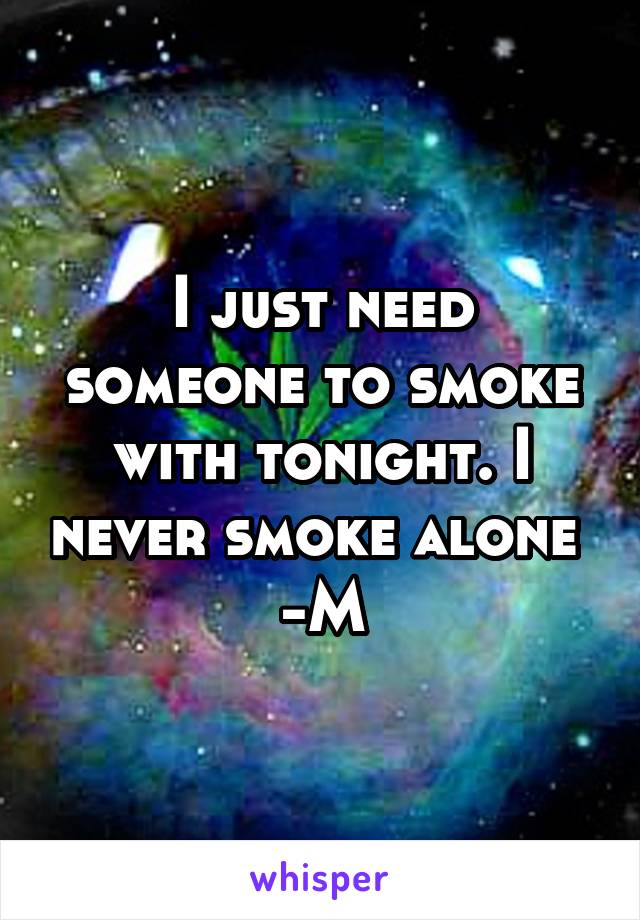 I just need someone to smoke with tonight. I never smoke alone 
-M