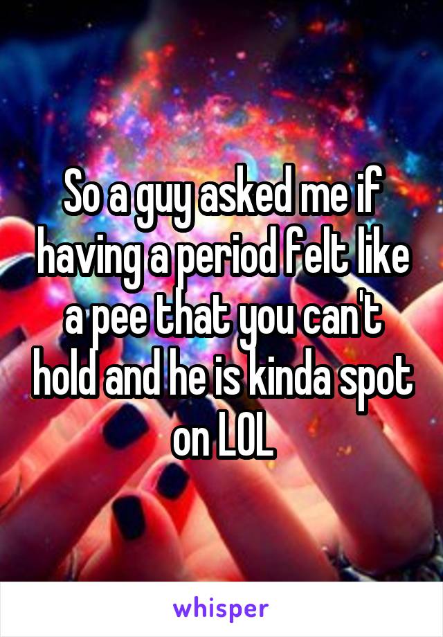 So a guy asked me if having a period felt like a pee that you can't hold and he is kinda spot on LOL