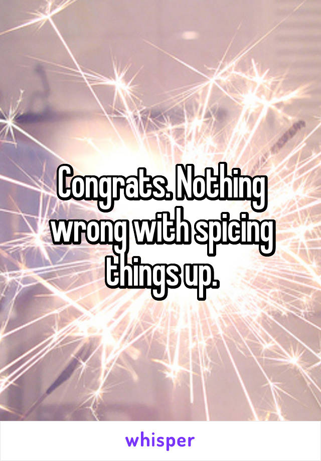 Congrats. Nothing wrong with spicing things up.