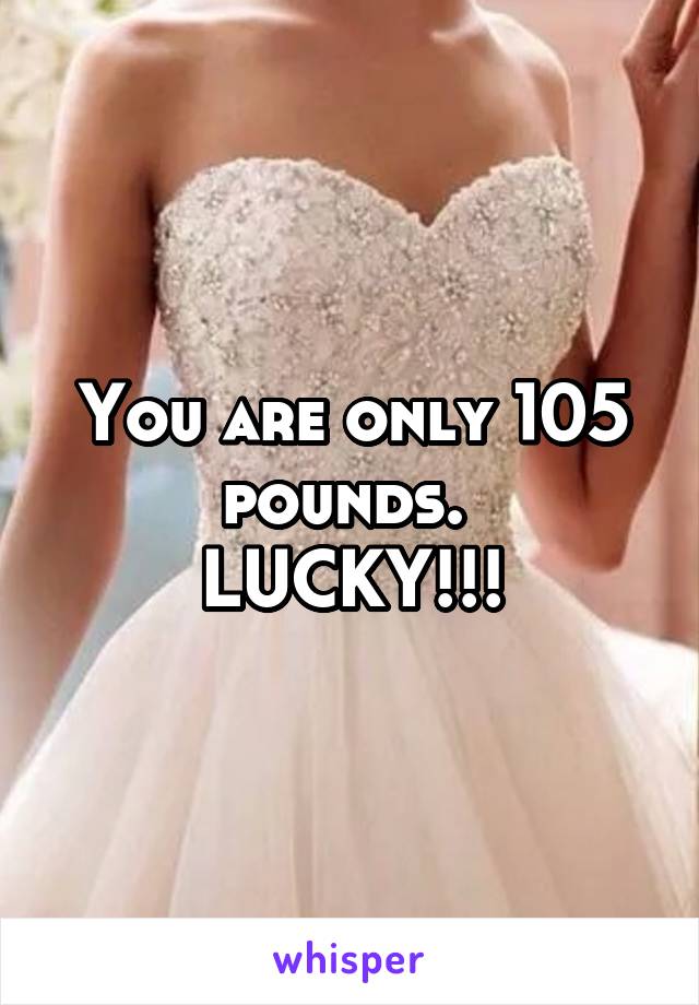 You are only 105 pounds. 
LUCKY!!!
