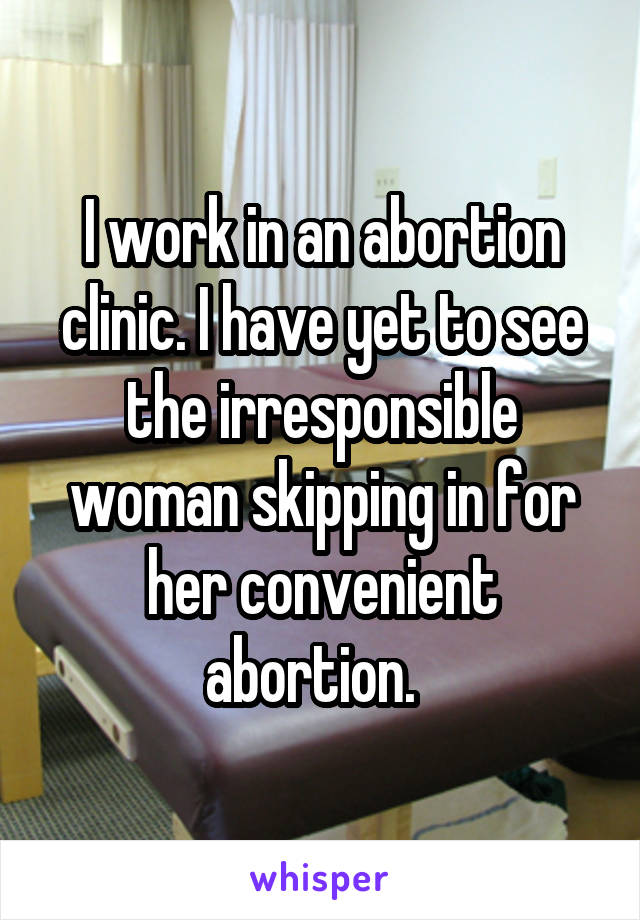I work in an abortion clinic. I have yet to see the irresponsible woman skipping in for her convenient abortion.  