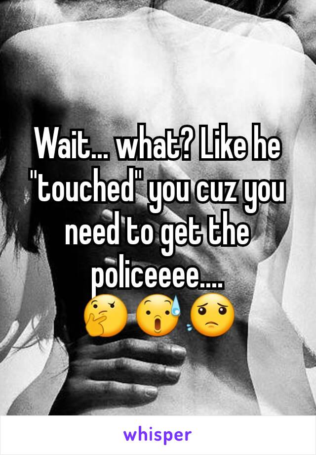 Wait... what? Like he "touched" you cuz you need to get the policeeee....                🤔😰😟