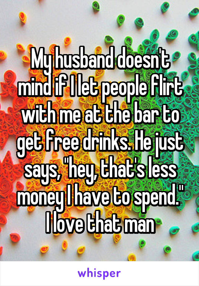 My husband doesn't mind if I let people flirt with me at the bar to get free drinks. He just says, "hey, that's less money I have to spend."
I love that man