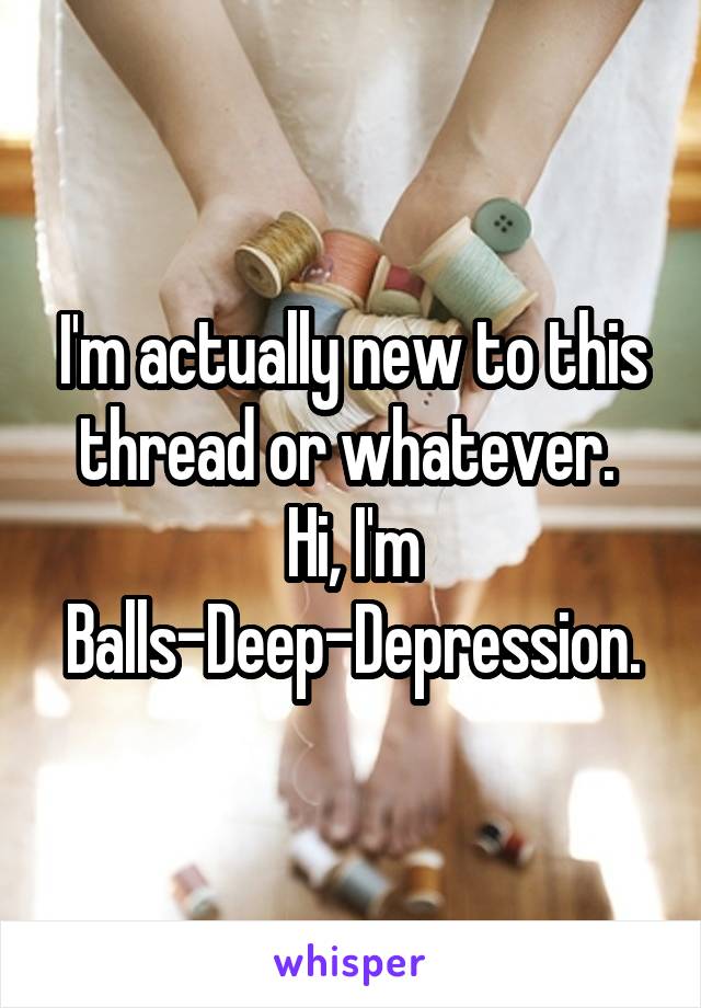 I'm actually new to this thread or whatever.  Hi, I'm Balls-Deep-Depression.