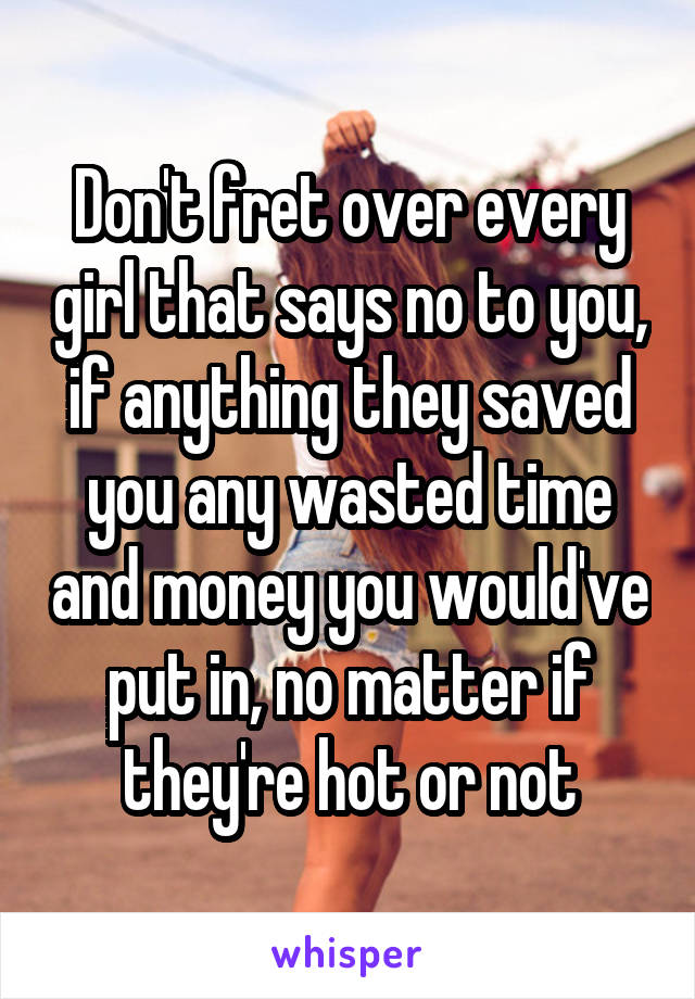 Don't fret over every girl that says no to you, if anything they saved you any wasted time and money you would've put in, no matter if they're hot or not
