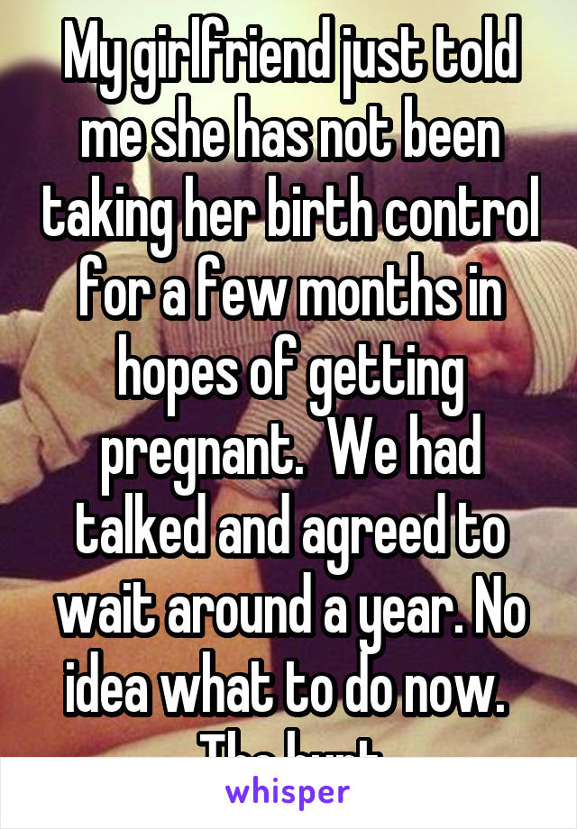 My girlfriend just told me she has not been taking her birth control for a few months in hopes of getting pregnant.  We had talked and agreed to wait around a year. No idea what to do now.  The hurt