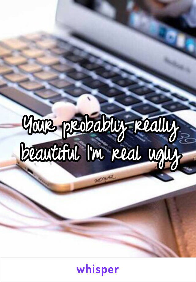 Your probably really beautiful I'm real ugly