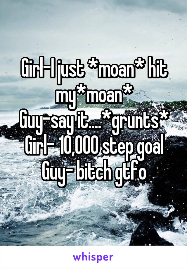 Girl-I just *moan* hit my*moan*
Guy-say it....*grunts*
Girl- 10,000 step goal
Guy- bitch gtfo
