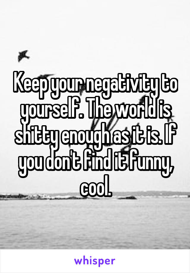 Keep your negativity to yourself. The world is shitty enough as it is. If you don't find it funny, cool.