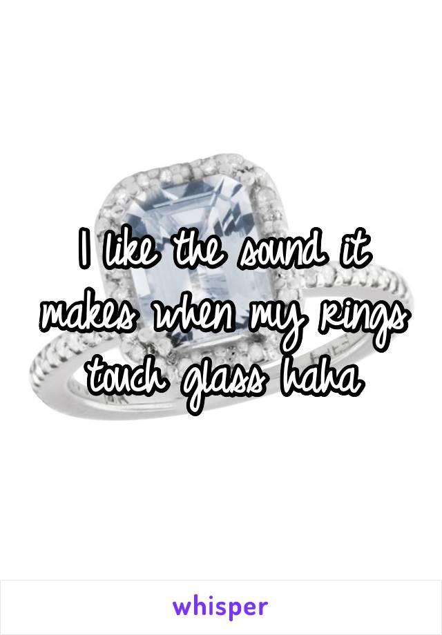 I like the sound it makes when my rings touch glass haha