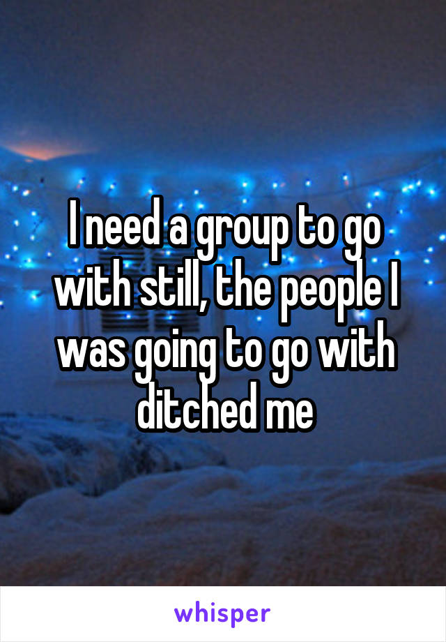 I need a group to go with still, the people I was going to go with ditched me