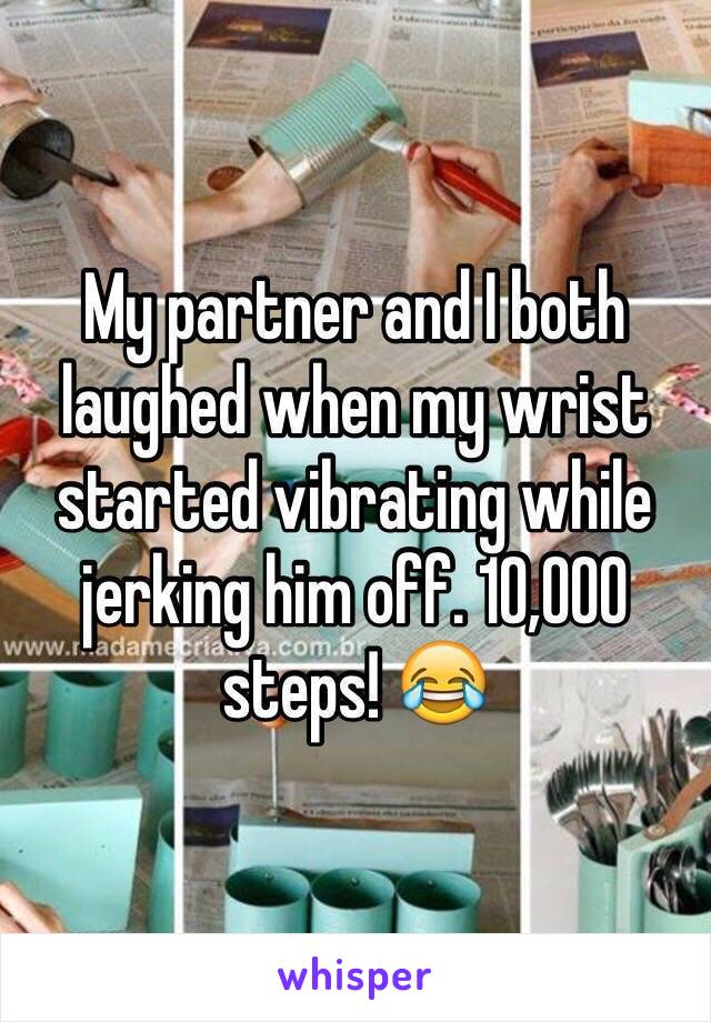 My partner and I both laughed when my wrist started vibrating while jerking him off. 10,000 steps! 😂