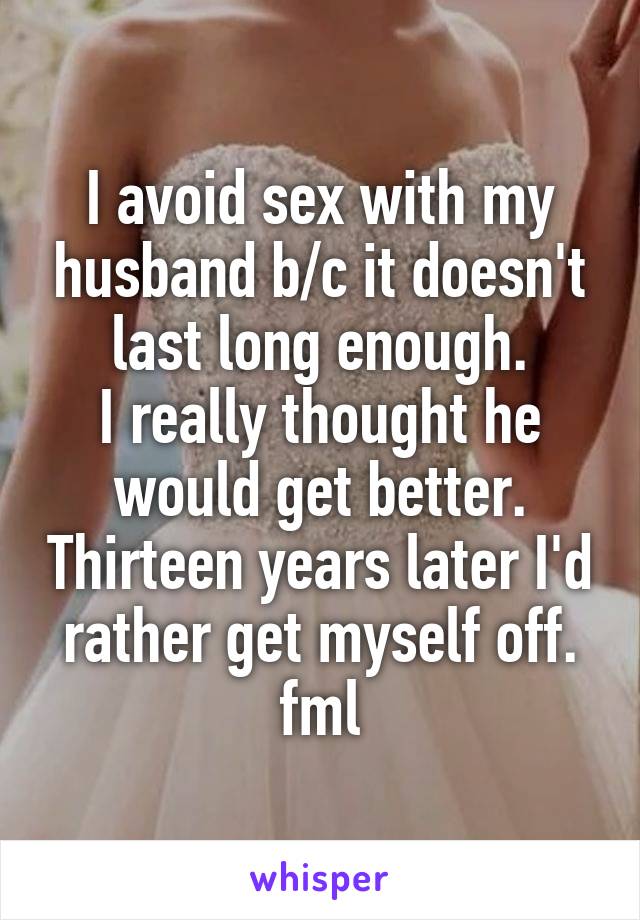 I avoid sex with my husband b/c it doesn't last long enough.
I really thought he would get better. Thirteen years later I'd rather get myself off. fml
