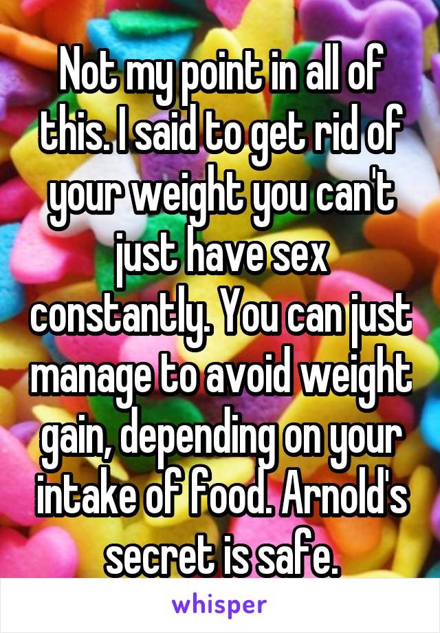 Not my point in all of this. I said to get rid of your weight you can't just have sex constantly. You can just manage to avoid weight gain, depending on your intake of food. Arnold's secret is safe.