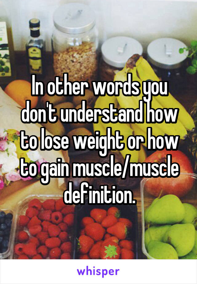 In other words you don't understand how to lose weight or how to gain muscle/muscle definition.