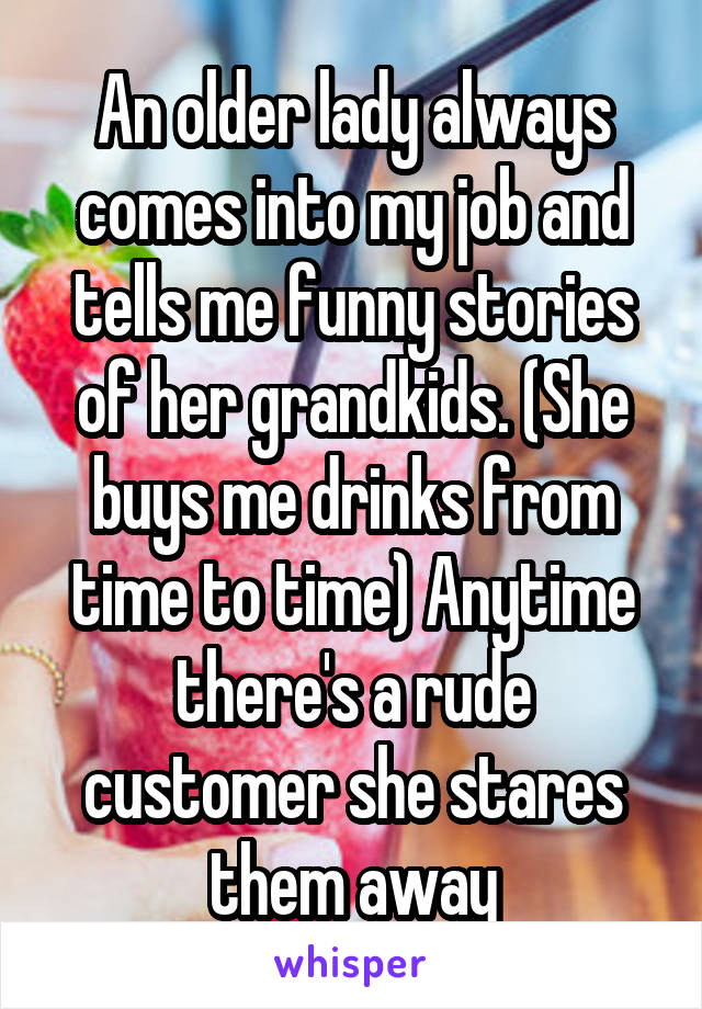 An older lady always comes into my job and tells me funny stories of her grandkids. (She buys me drinks from time to time) Anytime there's a rude customer she stares them away