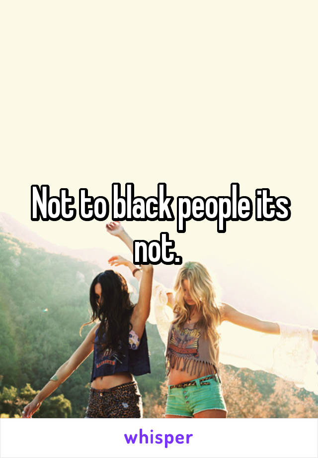 Not to black people its not. 