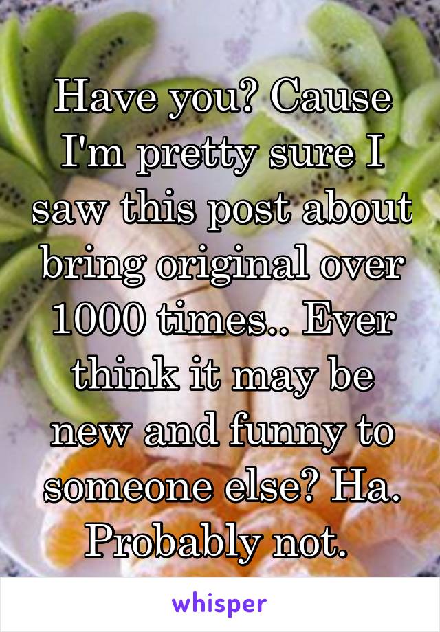 Have you? Cause I'm pretty sure I saw this post about bring original over 1000 times.. Ever think it may be new and funny to someone else? Ha. Probably not. 