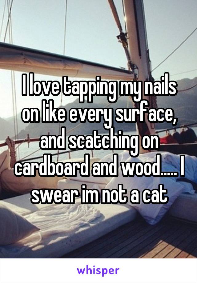 I love tapping my nails on like every surface, and scatching on cardboard and wood..... I swear im not a cat