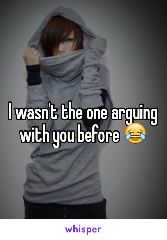 I wasn't the one arguing with you before 😂