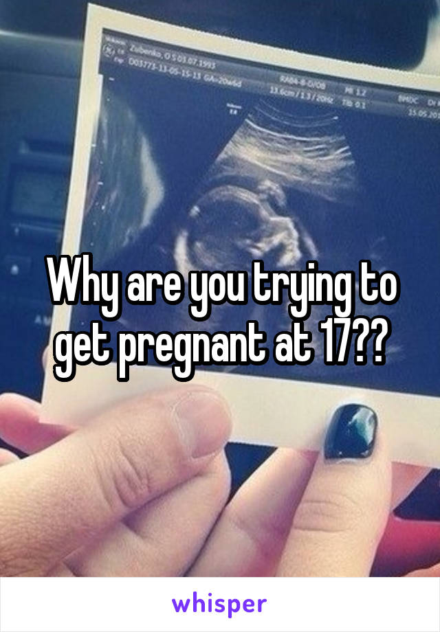 Why are you trying to get pregnant at 17??