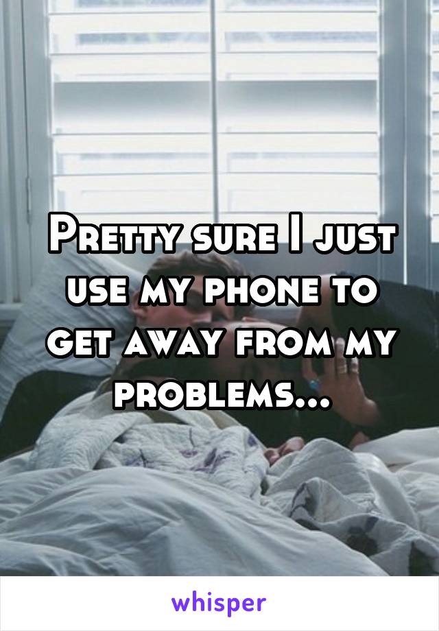 Pretty sure I just use my phone to get away from my problems...