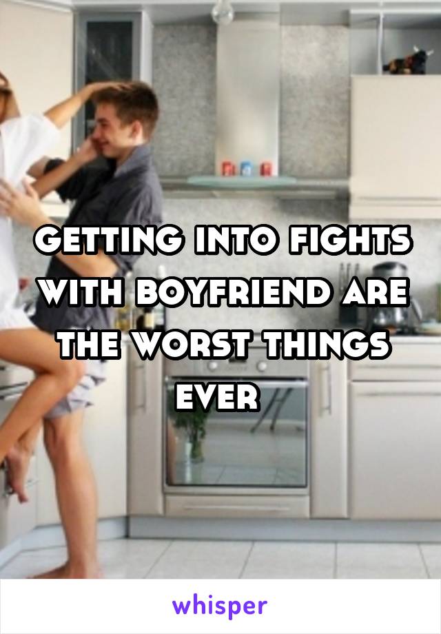 getting into fights with boyfriend are the worst things ever 