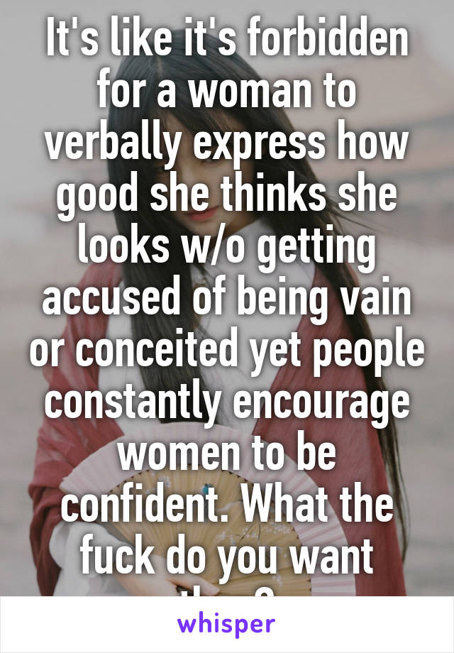 It's like it's forbidden for a woman to verbally express how good she thinks she looks w/o getting accused of being vain or conceited yet people constantly encourage women to be confident. What the fuck do you want then?
