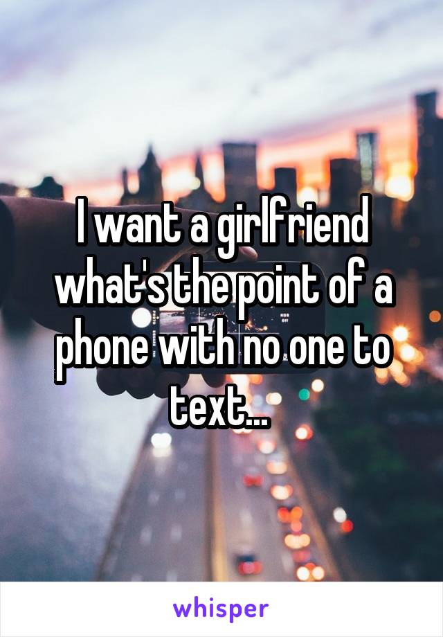 I want a girlfriend what's the point of a phone with no one to text... 