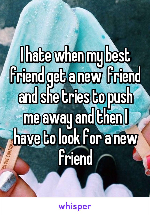 I hate when my best friend get a new  friend and she tries to push me away and then I have to look for a new friend