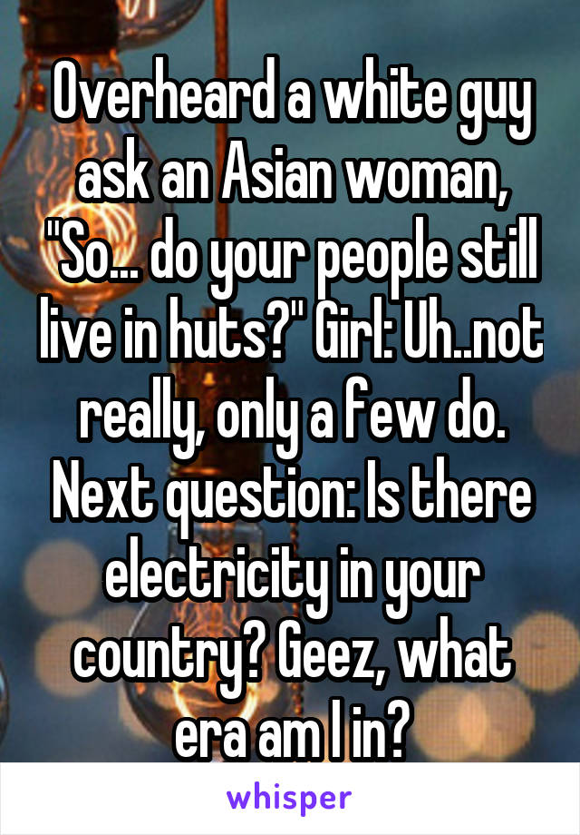 Overheard a white guy ask an Asian woman, "So... do your people still live in huts?" Girl: Uh..not really, only a few do. Next question: Is there electricity in your country? Geez, what era am I in?