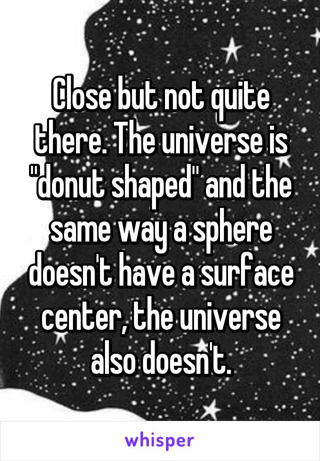 Close but not quite there. The universe is "donut shaped" and the same way a sphere doesn't have a surface center, the universe also doesn't.