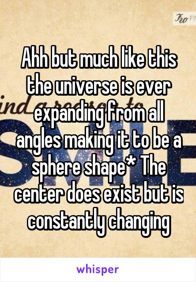 Ahh but much like this the universe is ever expanding from all angles making it to be a sphere shape* The center does exist but is constantly changing