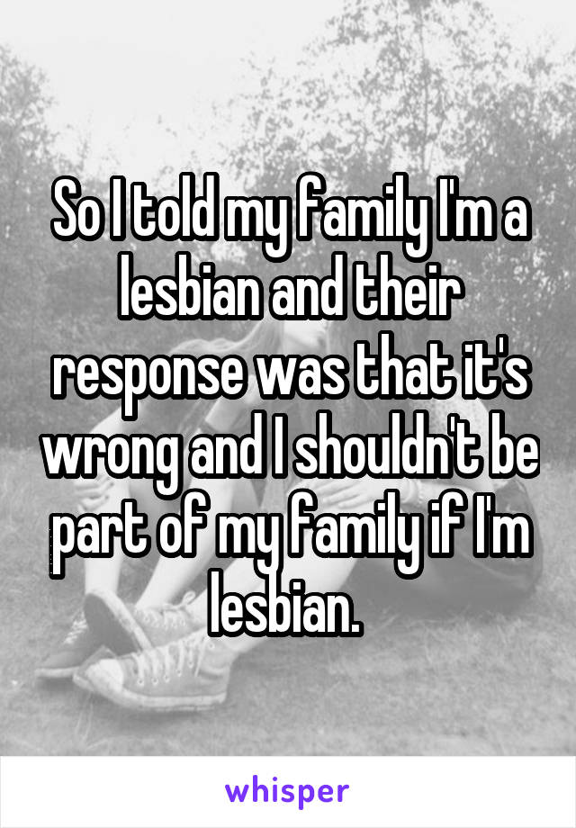 So I told my family I'm a lesbian and their response was that it's wrong and I shouldn't be part of my family if I'm lesbian. 