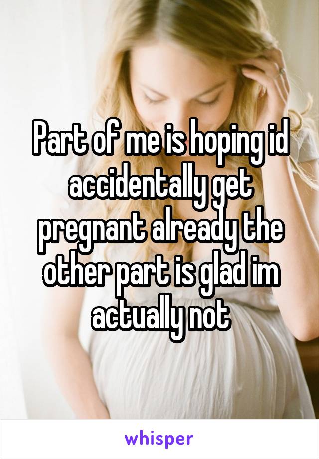 Part of me is hoping id accidentally get pregnant already the other part is glad im actually not